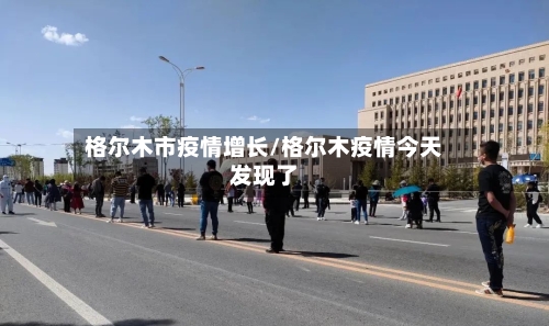 格尔木市疫情增长/格尔木疫情今天发现了-第1张图片