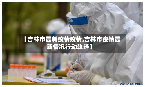 【吉林市最新疫情疫情,吉林市疫情最新情况行动轨迹】-第2张图片