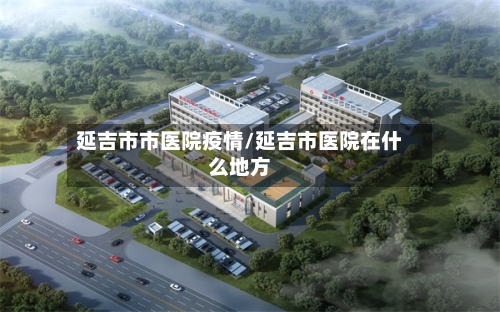 延吉市市医院疫情/延吉市医院在什么地方-第3张图片