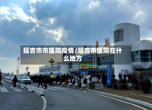 延吉市市医院疫情/延吉市医院在什么地方-第1张图片