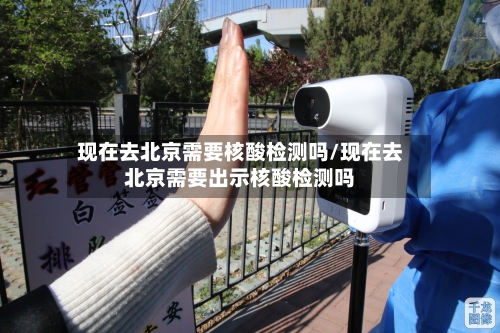现在去北京需要核酸检测吗/现在去北京需要出示核酸检测吗-第3张图片