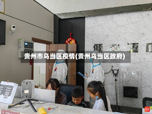 贵州市乌当区疫情(贵州乌当区政府)-第2张图片