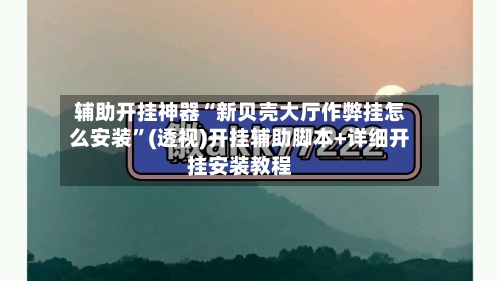 辅助开挂神器“新贝壳大厅作弊挂怎么安装	”(透视)开挂辅助脚本+详细开挂安装教程-第2张图片