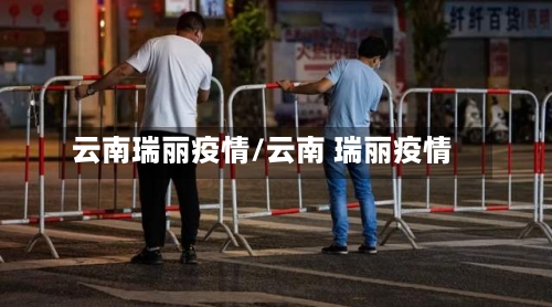 云南瑞丽疫情/云南 瑞丽疫情-第1张图片