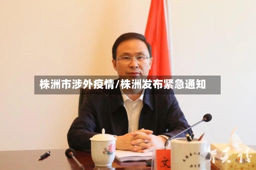 株洲市涉外疫情/株洲发布紧急通知-第1张图片