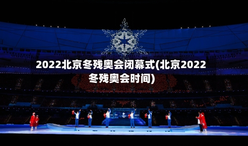 2022北京冬残奥会闭幕式(北京2022冬残奥会时间)-第1张图片