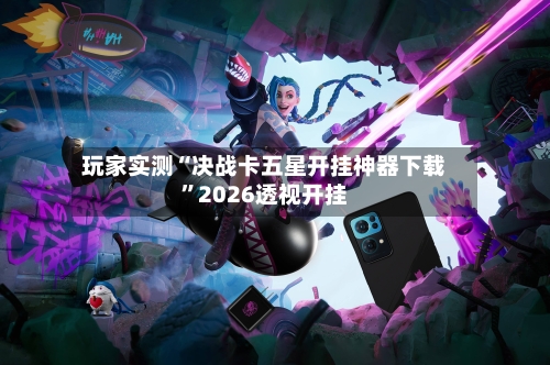 玩家实测“决战卡五星开挂神器下载”2026透视开挂-第3张图片