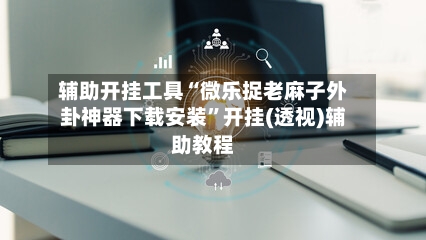 辅助开挂工具“微乐捉老麻子外卦神器下载安装”开挂(透视)辅助教程-第3张图片