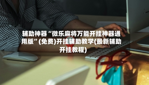辅助神器“微乐麻将万能开挂神器通用版	”(免费)开挂辅助教学(最新辅助开挂教程)-第1张图片