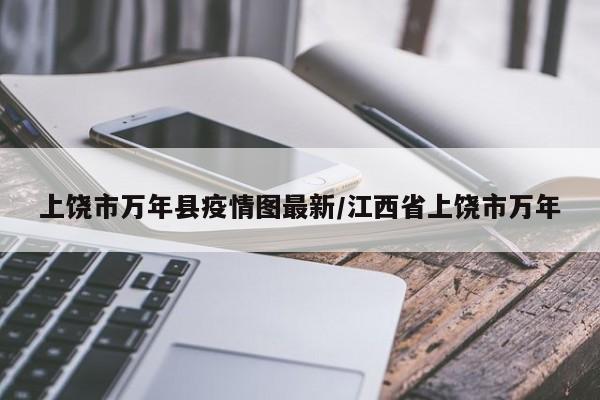 上饶市万年县疫情图最新/江西省上饶市万年