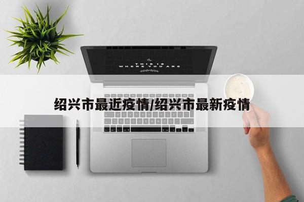 绍兴市最近疫情/绍兴市最新疫情