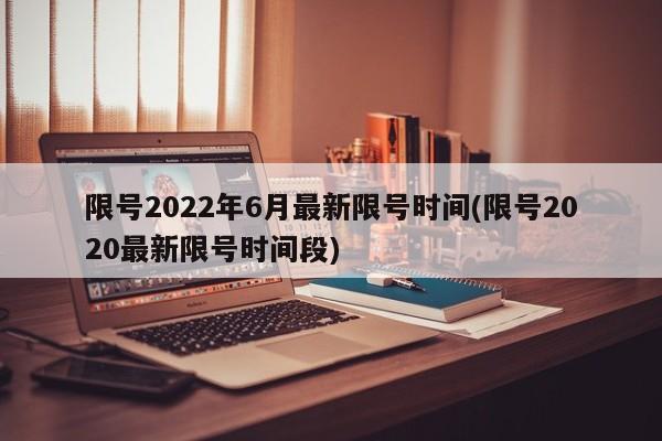 限号2022年6月最新限号时间(限号2020最新限号时间段)
