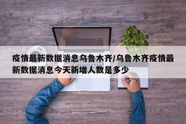 疫情最新数据消息乌鲁木齐/乌鲁木齐疫情最新数据消息今天新增人数是多少