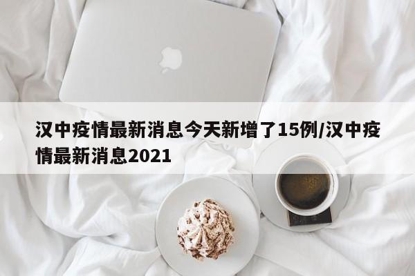 汉中疫情最新消息今天新增了15例/汉中疫情最新消息2021